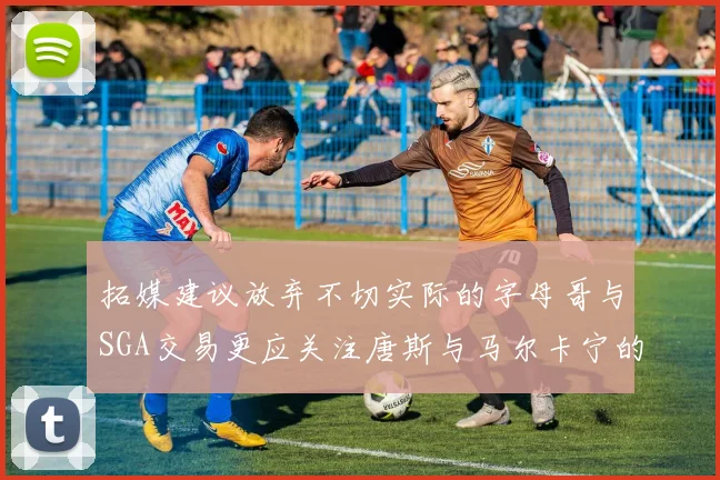 拓媒建议放弃不切实际的字母哥与SGA交易更应关注唐斯与马尔卡宁的潜力