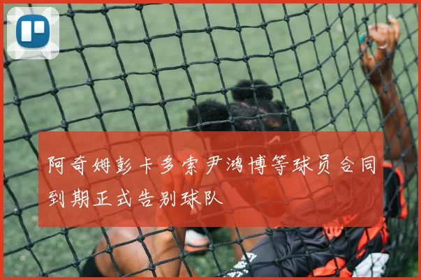 阿奇姆彭卡多索尹鸿博等球员合同到期正式告别球队
