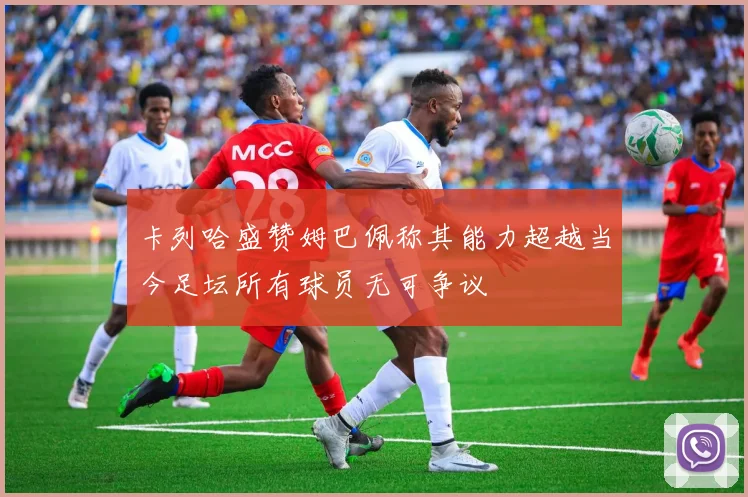 卡列哈盛赞姆巴佩称其能力超越当今足坛所有球员无可争议