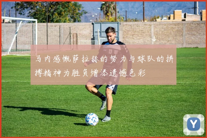 马内感慨萨拉赫的努力与球队的拼搏精神为胜负增添遗憾色彩