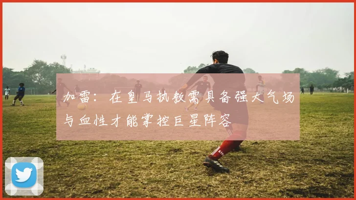 加雷：在皇马执教需具备强大气场与血性才能掌控巨星阵容
