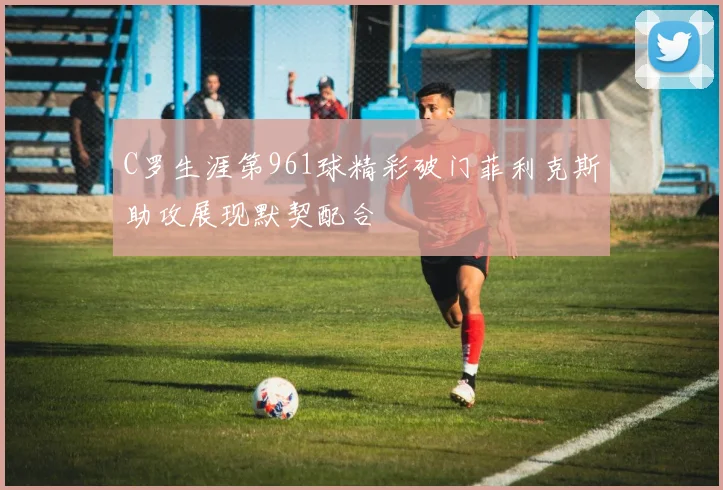 C罗生涯第961球精彩破门菲利克斯助攻展现默契配合